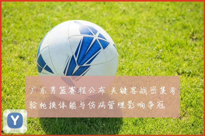 广东男篮赛程公布 关键客战密集考验轮换体能与伤病管理影响争冠
