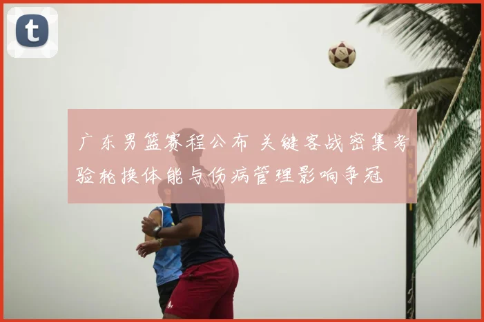 广东男篮赛程公布 关键客战密集考验轮换体能与伤病管理影响争冠