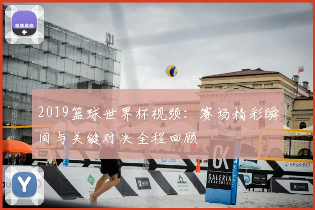 2019篮球世界杯视频:赛场精彩瞬间与关键对决全程回顾