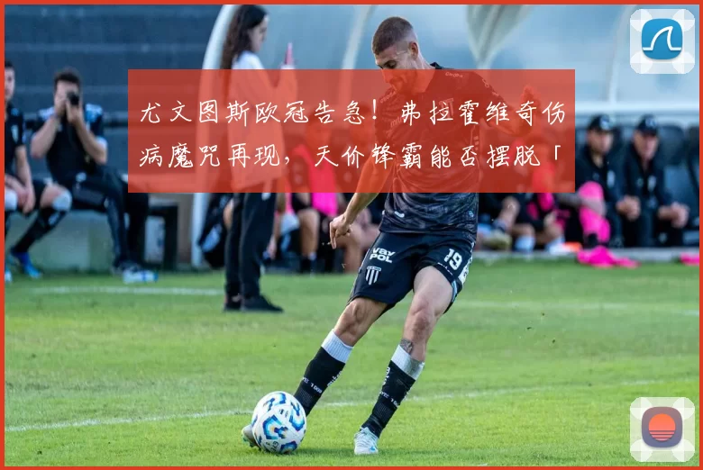 尤文图斯欧冠告急！弗拉霍维奇伤病魔咒再现，天价锋霸能否摆脱「玻璃人」标签？