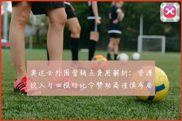 奥运会外围营销点费用解析：资源投入与回报对比令赞助商谨慎布局