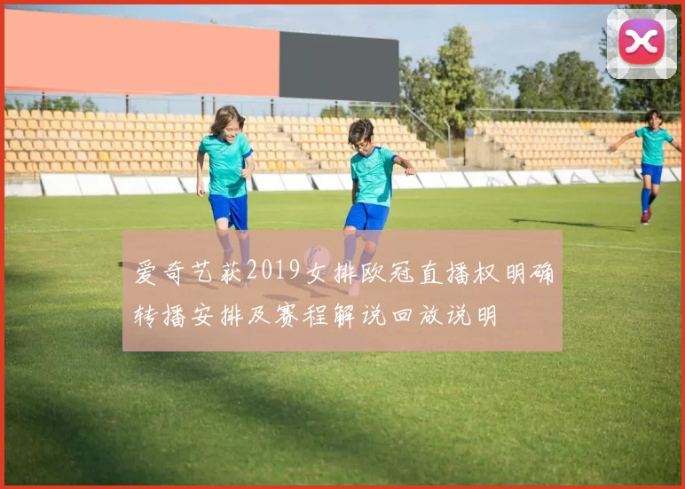 爱奇艺获2019女排欧冠直播权明确转播安排及赛程解说回放说明