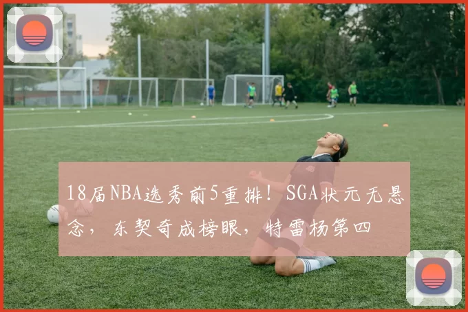 18届NBA选秀前5重排！SGA状元无悬念，东契奇成榜眼，特雷杨第四