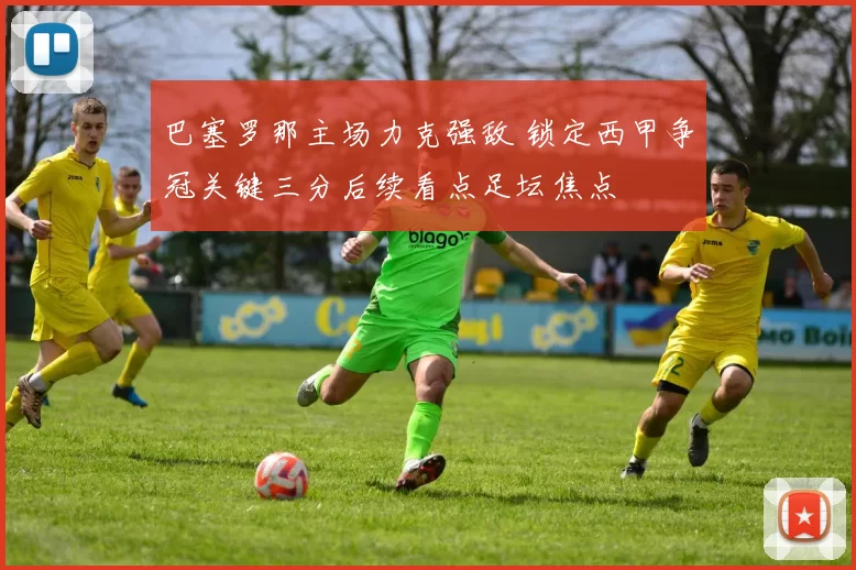 巴塞罗那主场力克强敌 锁定西甲争冠关键三分后续看点足坛焦点