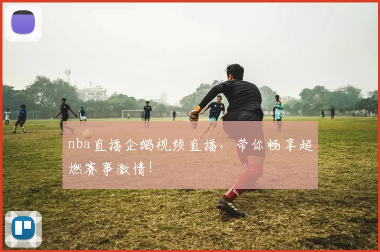 nba直播企鹅视频直播，带你畅享超燃赛事激情！