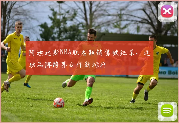 阿迪达斯NBA联名鞋销售破纪录，运动品牌跨界合作新标杆