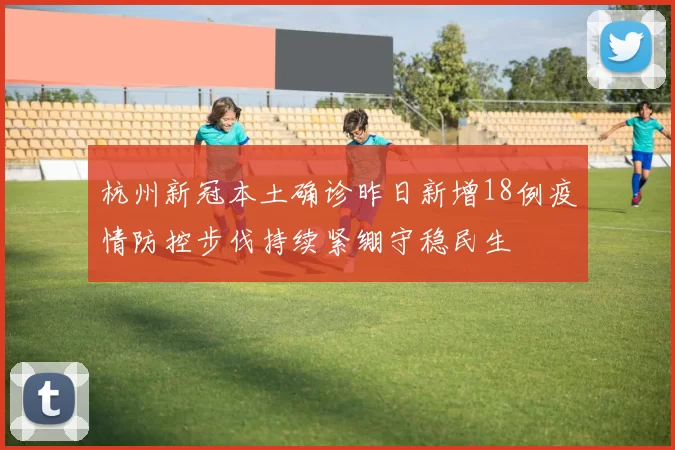 杭州新冠本土确诊昨日新增18例疫情防控步伐持续紧绷守稳民生