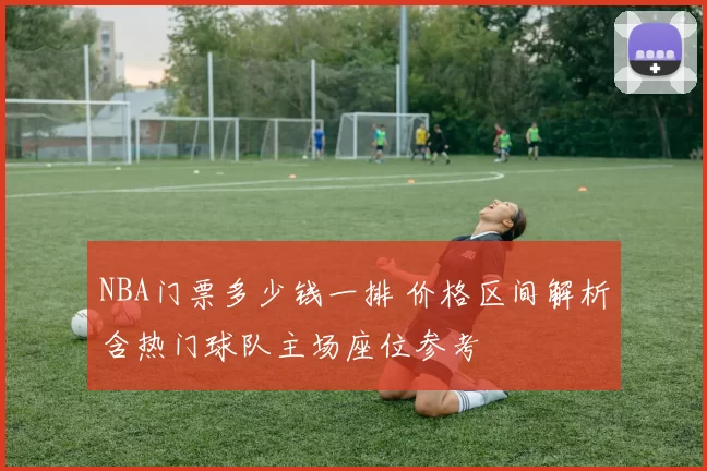 NBA门票多少钱一排 价格区间解析含热门球队主场座位参考