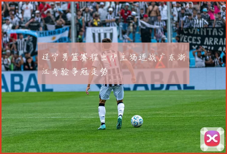 辽宁男篮赛程出炉主场连战广东浙江考验争冠走势