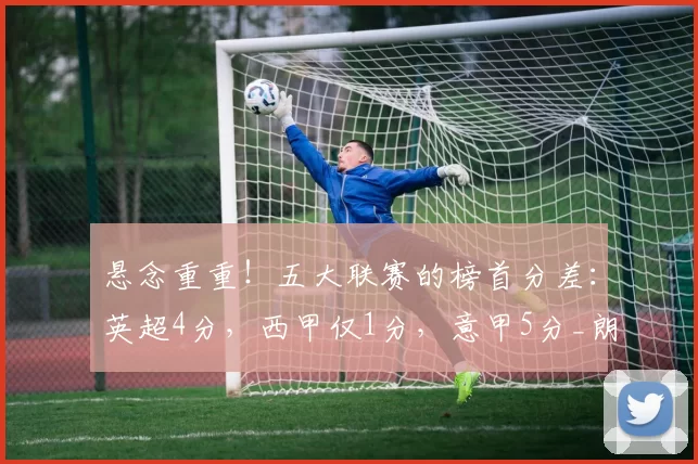 悬念重重！五大联赛的榜首分差：英超4分，西甲仅1分，意甲5分_朗斯_曼城_欧冠
