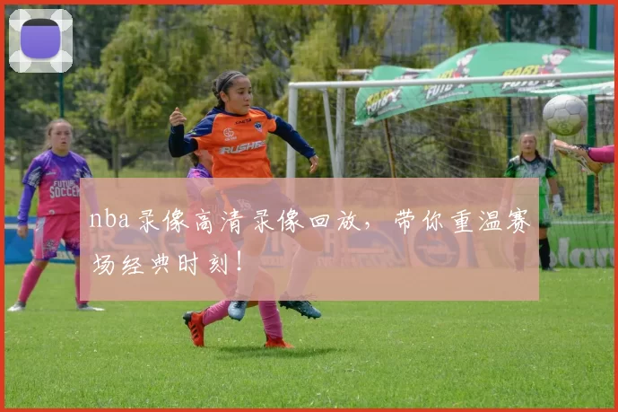 nba录像高清录像回放,带你重温赛场经典时刻!