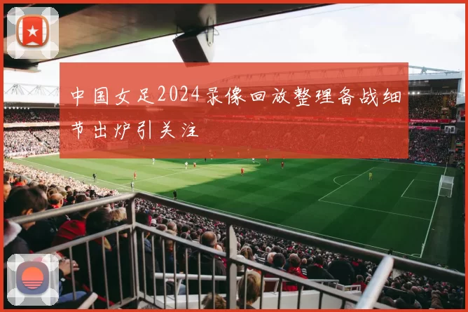 中国女足2024录像回放整理备战细节出炉引关注