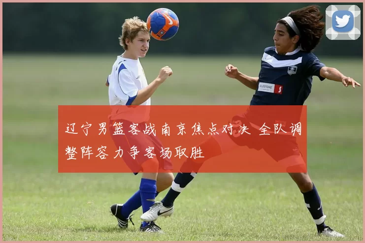 辽宁男篮客战南京焦点对决 全队调整阵容力争客场取胜
