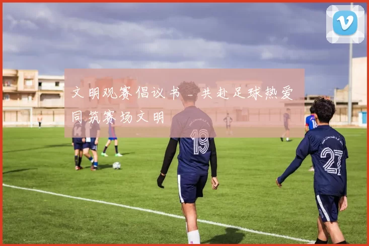 文明观赛倡议书 _ 共赴足球热爱 同筑赛场文明