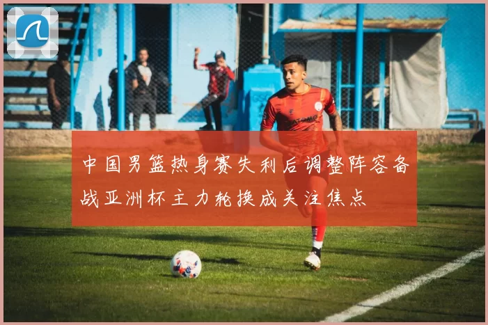 中国男篮热身赛失利后调整阵容备战亚洲杯主力轮换成关注焦点