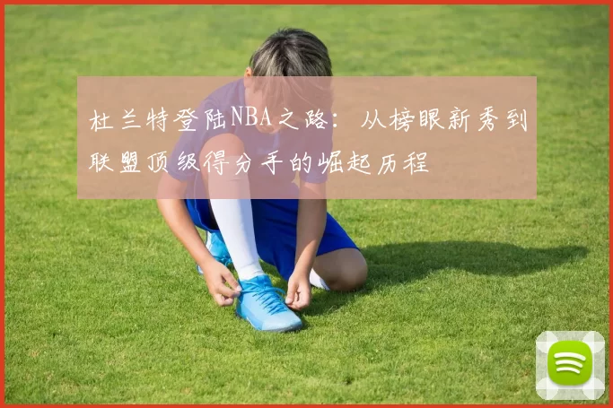 杜兰特登陆NBA之路:从榜眼新秀到联盟顶级得分手的崛起历程