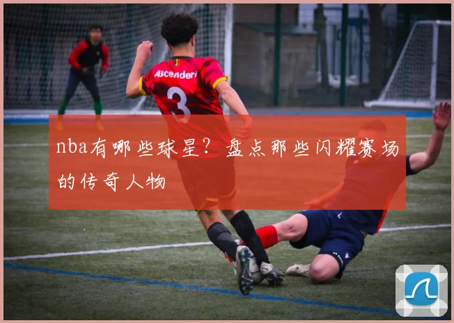 nba有哪些球星？盘点那些闪耀赛场的传奇人物