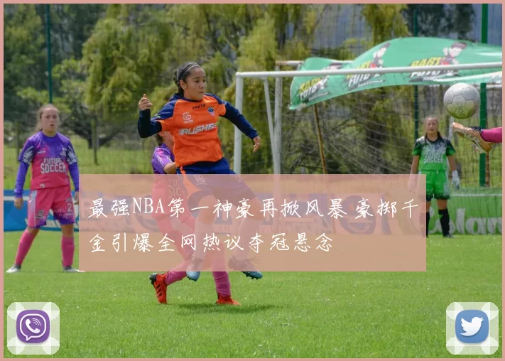 最强NBA第一神豪再掀风暴 豪掷千金引爆全网热议夺冠悬念