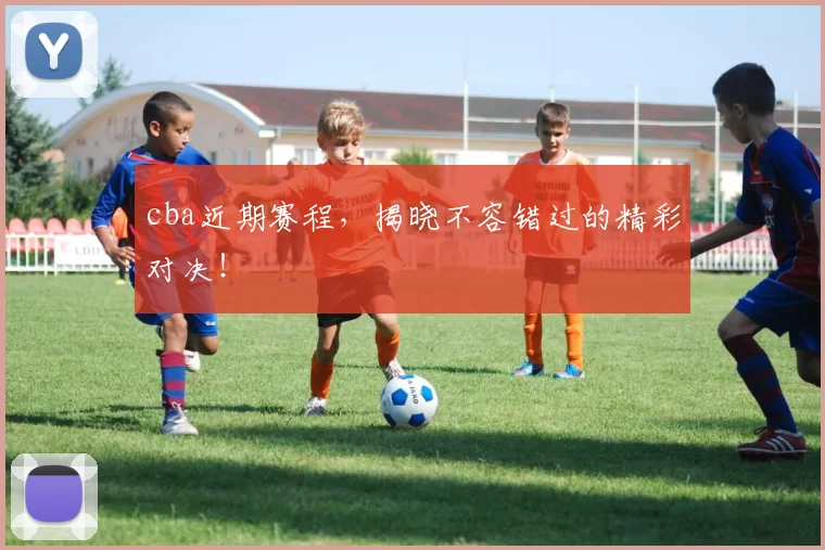 cba近期赛程,揭晓不容错过的精彩对决!
