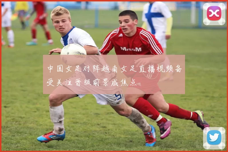 中国女足对阵越南女足直播视频备受关注晋级前景成焦点