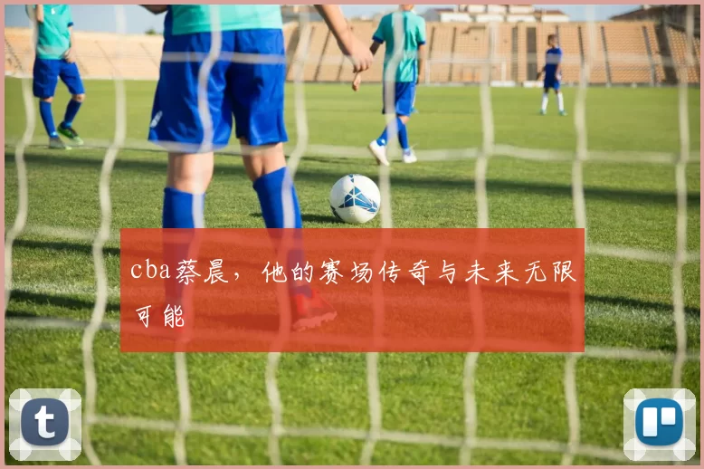cba蔡晨，他的赛场传奇与未来无限可能