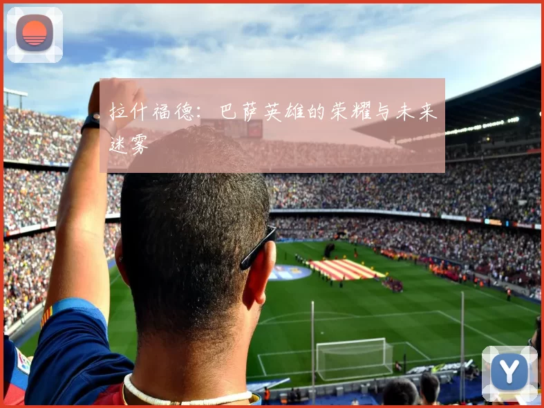 拉什福德：巴萨英雄的荣耀与未来迷雾