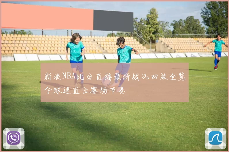 新浪NBA比分直播最新战况回放全览令球迷直击赛场节奏