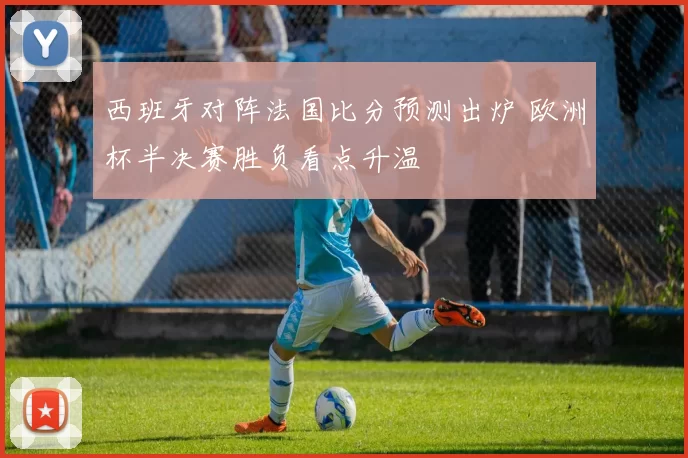 西班牙对阵法国比分预测出炉 欧洲杯半决赛胜负看点升温