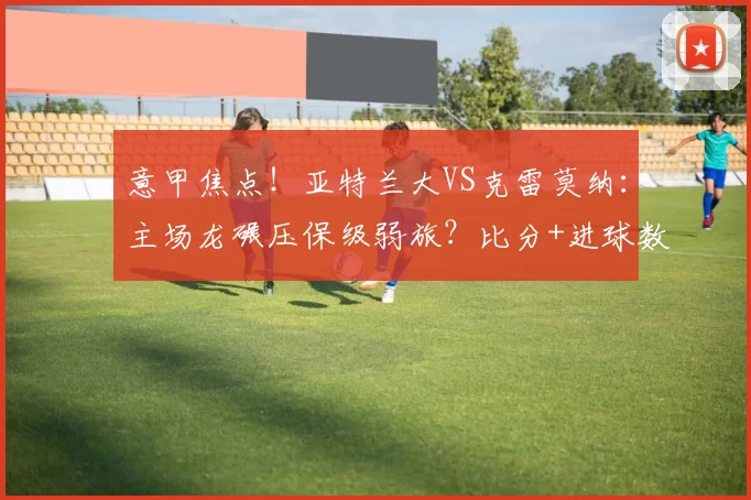意甲焦点!亚特兰大VS克雷莫纳:主场龙碾压保级弱旅?比分+进球数精准前瞻_伤病_客场_尤文图斯