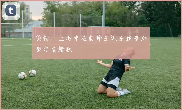德转:上海申花前锋王汉龙租借加盟定南赣联