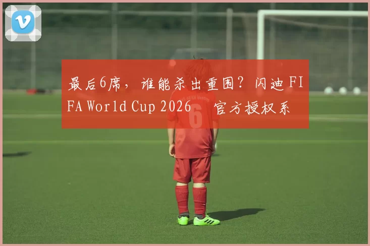 最后6席，谁能杀出重围？闪迪 FIFA World Cup 2026™ 官方授权系列邀你盖楼预言，赢好礼！