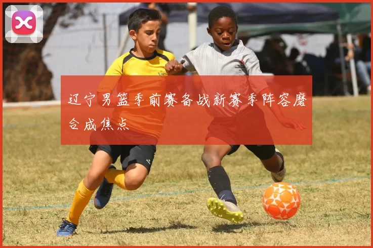 辽宁男篮季前赛备战新赛季阵容磨合成焦点