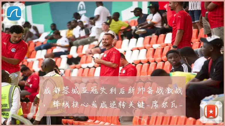 成都蓉城亚冠失利后新帅备战激战，锋线核心或成逆转关键_席尔瓦_韦世豪_1