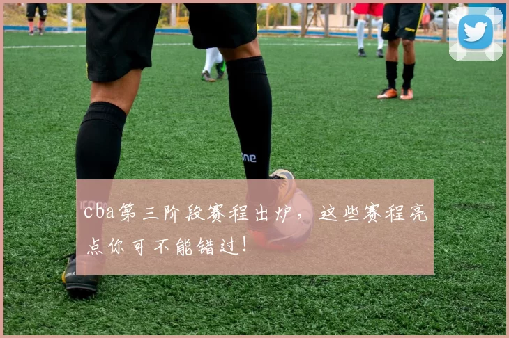 cba第三阶段赛程出炉，这些赛程亮点你可不能错过！