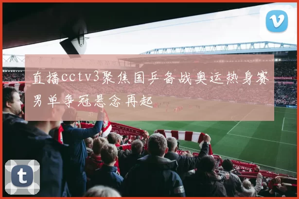 直播cctv3聚焦国乒备战奥运热身赛男单争冠悬念再起