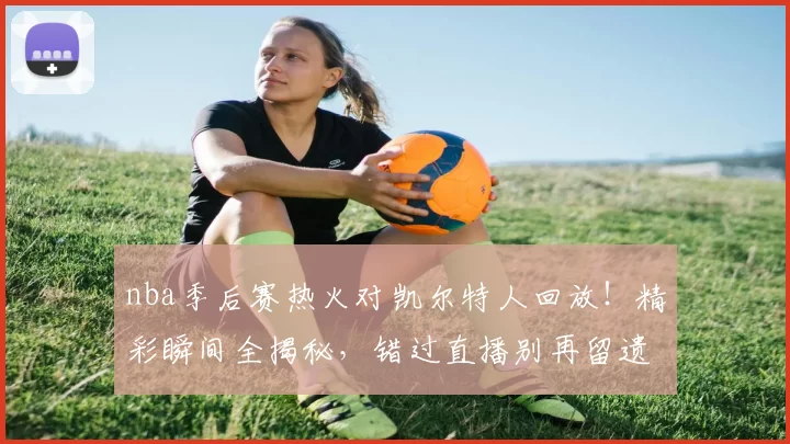 nba季后赛热火对凯尔特人回放!精彩瞬间全揭秘,错过直播别再留遗憾!