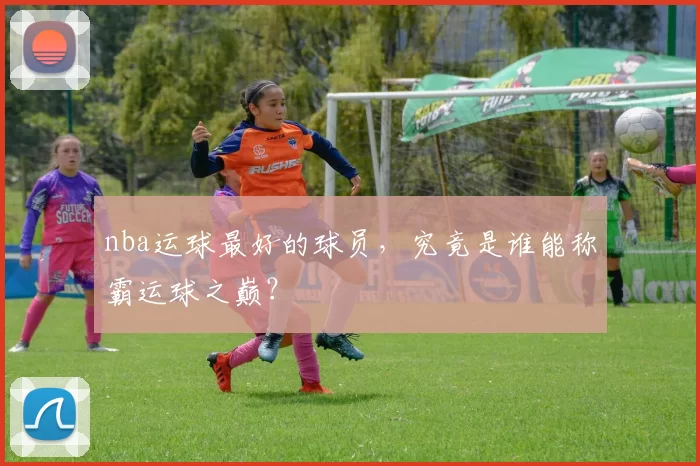 nba运球最好的球员,究竟是谁能称霸运球之巅?