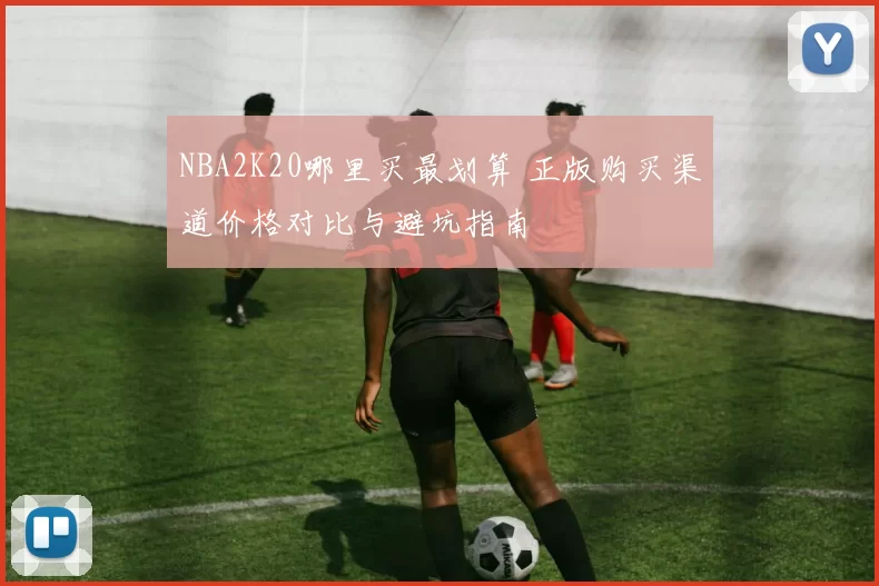 NBA2K20哪里买最划算 正版购买渠道价格对比与避坑指南