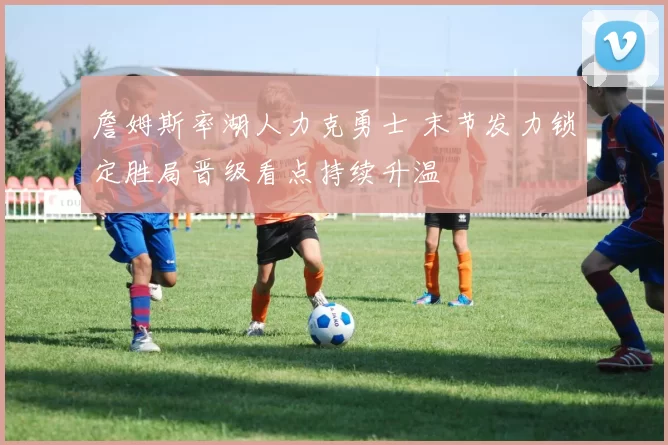 詹姆斯率湖人力克勇士 末节发力锁定胜局晋级看点持续升温