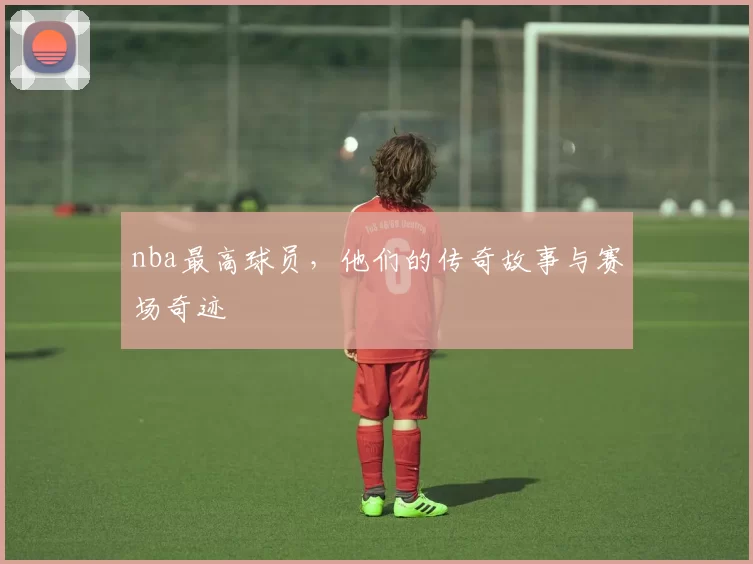 nba最高球员,他们的传奇故事与赛场奇迹