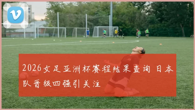 2026女足亚洲杯赛程结果查询 日本队晋级四强引关注