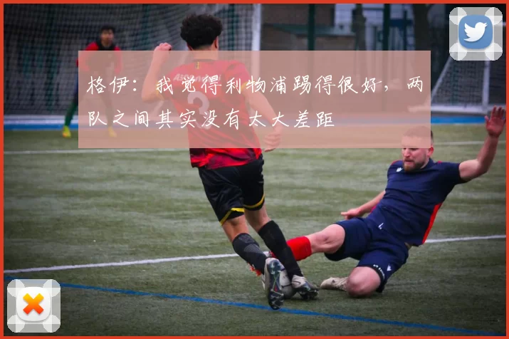 格伊：我觉得利物浦踢得很好，两队之间其实没有太大差距