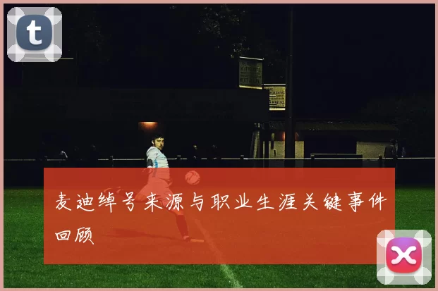 麦迪绰号来源与职业生涯关键事件回顾