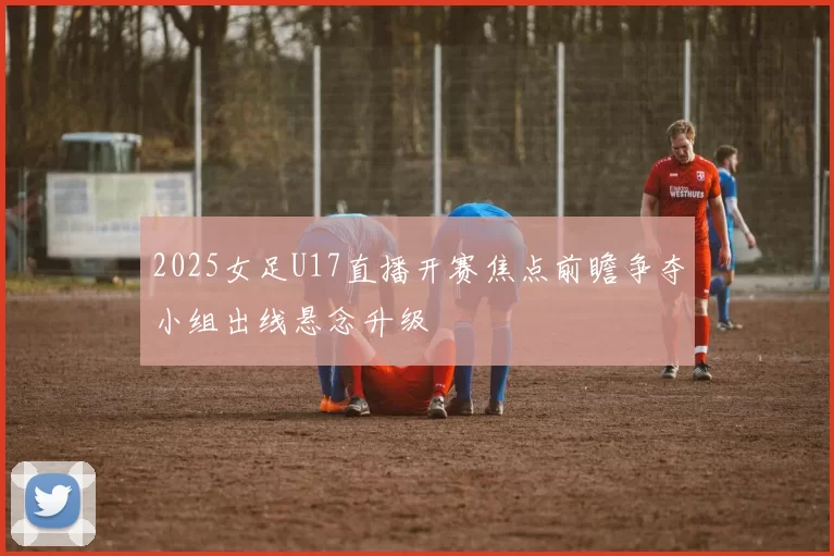 2025女足U17直播开赛焦点前瞻争夺小组出线悬念升级