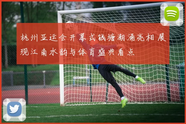 杭州亚运会开幕式钱塘潮涌亮相 展现江南水韵与体育盛典看点