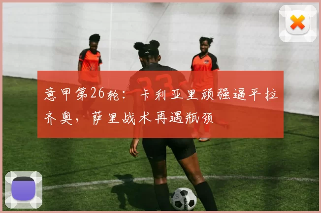 意甲第26轮:卡利亚里顽强逼平拉齐奥,萨里战术再遇瓶颈