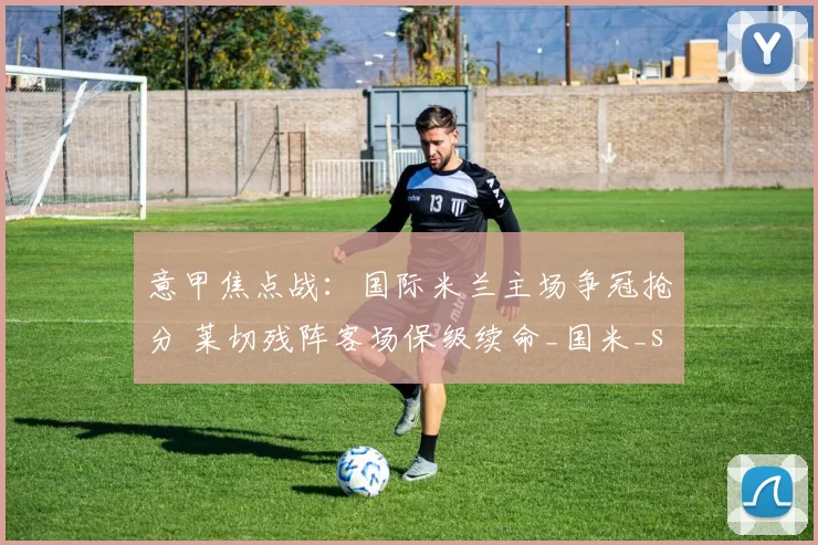 意甲焦点战:国际米兰主场争冠抢分 莱切残阵客场保级续命_国米_sp_攻防