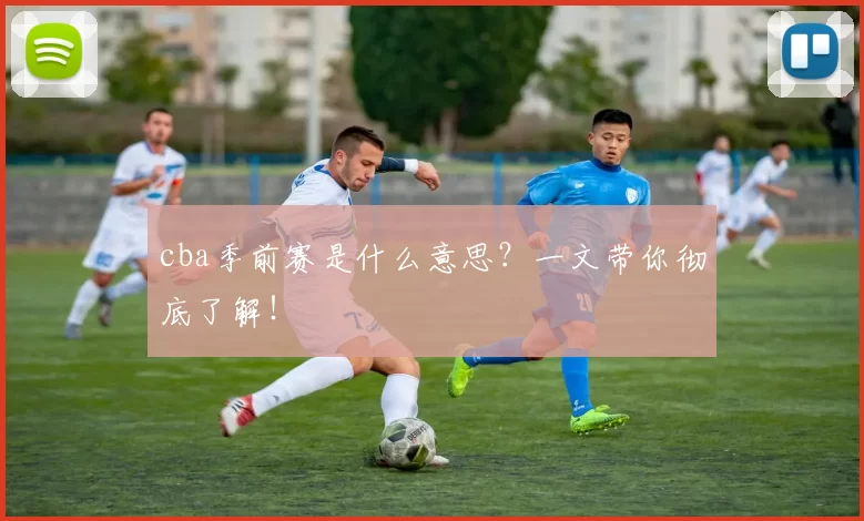 cba季前赛是什么意思？一文带你彻底了解！