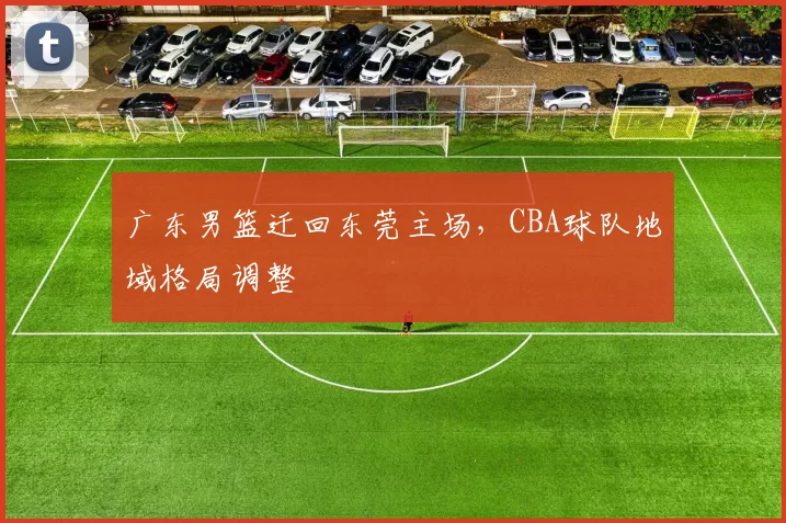 广东男篮迁回东莞主场,CBA球队地域格局调整